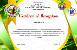 Department of Education
Region III
Division of Pampanga
SAN ROQUE ARBOL HIGH SCHOOL
Lubao, Pampanga
Certificate of Recognition
is PRESENTED to
For his/her commendable effort and achievement as a learner of San Roque Arbol High School,
WITH HONORS, having achieved a GPA of 91%, during the 1st Quarter of the School Year 2020 – 2021.
Given this 19th day of January 2021 at San Roque Arbol High School, Lubao,
Pampanga.
Class Adviser Principal - II
 