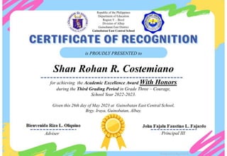 for achieving the Academic Excellence Award With Honors
during the Third Grading Period in Grade Three – Courage,
School Year 2022-2023.
Given this 26th day of May 2023 at Guinobatan East Central School,
Brgy. Iraya, Guinobatan, Albay.
is PROUDLY PRESENTED to
Shan Rohan R. Costemiano
Adviser Principal III
Republic of the Philippines
Department of Education
Region V – Bicol
Division of Albay
Guinobatan East District
Guinobatan East Central School
Designed by DepEdClick
 