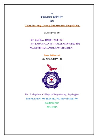 A
PROJECT REPORT
ON
“TPM Tracking Device For Machine Shop (S/W)”
SUBMITTED BY
Mr. JADHAV RAHUL SURESH
Mr. KADAM GANESH RAJARAM(9561123429)
Mr. KUMBHAR AMOL RAMCHANDRA
Under Guidance of
Dr. Mrs. S.B.PATIL
Dr.J.J.Magdum College of Engineering, Jaysingpur
DEPARTMENT OF ELECTRONICS ENGINEERING
Academic Year
2014-2015
 