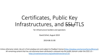 Certificates, Public Key
Infrastructures, and SSL/TLS
for infrastructure builders and operators
David Ochel, August 2019
2019-08-31-00
Unless otherwise noted, clip art is from pixabay.com and subject to PixaBay’s license (https://pixabay.com/service/terms/#license).
All remaining content that has not otherwise been attributed is released into the public domain under the CC0 1.0 –
https://creativecommons.org/publicdomain/zero/1.0/.
 