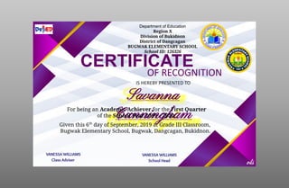 Department of Education
Region X
Division of Bukidnon
District of Dangcagan
BUGWAK ELEMENTARY SCHOOL
School ID: 126326
CERTIFICATE
OF RECOGNITION
IS HEREBY PRESENTED TO
Savanna
Cunningham
For being an Academic Achiever for the First Quarter
of the School Year 2019 – 2020.
Given this 6th
day of September, 2019 at Grade III Classroom,
Bugwak Elementary School, Bugwak, Dangcagan, Bukidnon.
VANESSA WILLIAMS
Class Adviser
VANESSA WILLIAMS
School Head
 