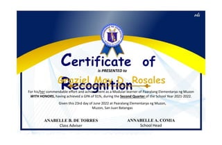 Certificate of
Recognition
is PRESENTED to
For his/her commendable effort and achievement as a Modular learner of Paaralang Elementarya ng Muzon
WITH HONORS, having achieved a GPA of 91%, during the Second Quarter of the School Year 2021-2022.
Given this 23rd day of June 2022 at Paaralang Elementarya ng Muzon,
Muzon, San Juan Batangas
ANABELLE B. DE TORRES
Class Adviser
ANNABELLE A. COMIA
School Head
 