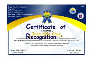 Department of Education
Region X
Division of Bukidnon
District of Dangcagan
BUGWAK ELEMENTARY SCHOOL
School ID: 126326
Certificate of
Recognition
is PRESENTED to
For his/her commendable effort and achievement as a learner of Bugwak Elementary School,
WITH HONORS, having achieved a GPA of 91%, during the 1st Quarter of the School Year 2019 – 2020.
Given this 30th day of August Two Thousand and Nineteen at Bugwak
Elementary School, Bugwak, Dangcagan, Bukidnon.
JUAN DELA CRUZ
Class Adviser
JUAN DELA CRUZ
School Head
 