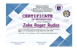Republic of the Philippines
Department of Education
REGION VII – CENTRAL VISAYAS
SCHOOLS DIVISION OF MANDAUE CITY
TINGUB NATIONAL HIGH SCHOOL
CERTIFICATE
OF RECOGNITION
IS HEREBY AWARDED TO
For his commendable academic performance as “Top 1” with an average of
90.13 for the Second Quarter of the School Year 2022-2023.
Given this 17th ay of February , 2023 at Tingub National High School.
CHESNA POULA S. COLEGADO
Class Adviser
MIRIAM M. MORATA
School Head
 