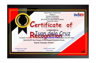Department of Education
Region X
Division of Bukidnon
District of Dangcagan
BUGWAK ELEMENTARY SCHOOL
School ID: 126326
Certificate of
Recognition
is PRESENTED to
for being an ACADEMIC ACHIEVER for the FIRST GRADING PERIOD School Year 2019- 2020
Given this 30th day of August, 2019 at Bugwak Elementary School,
Bugwak, Dangcagan, Bukidnon
VANESSA WILLIAMS
Class Adviser
VANESSA WILLIAMS
School Head
 