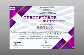 Department of Education
Region VIII
Division of Leyte
Alangalang III District
LINGAYON CENTRAL SCHOOL
School ID: 120949
CERTIFICATE
OF RECOGNITION
IS HEREBY PRESENTED TO
For his/her commendable effort and achievement as LEARNING FACILITATOR of Lingayon
Central School during the 1st Quarter of the School Year 2021-2022.
Given this 27th day of November, 2021 at Grade 6 Classroom,
Lingayon Central School, Alangalang III District Alangalang, Leyte.
JOHN RICH C. CAIDIC
Class Adviser
ACHILLES R. MARAYA
School Head
 