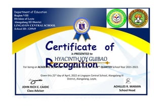 Department of Education
Region VIII
Division of Leyte
Alangalang III District
LINGAYON CENTRAL SCHOOL
School ID: 120949
Certificate of
Recognition
is PRESENTED to
For being an ACADEMIC ACHIEVER having a GPA OF 93%, for the 3rd QUARTER School Year 2021-2022.
Given this 21st day of April, 2022 at Lingayon Central School, Alangalang III
District, Alangalang, Leyte.
.
JOHN RICH C. CAIDIC
Class Adviser
ACHILLES R. MARAYA
School Head
 