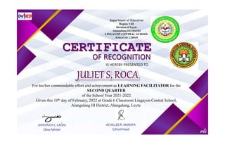 Department of Education
Region VIII
Division of Leyte
Alangalang III District
LINGAYON CENTRAL SCHOOL
School ID: 120949
CERTIFICATE
OF RECOGNITION
IS HEREBY PRESENTED TO
For his/her commendable effort and achievement as LEARNING FACILITATOR for the
SECOND QUARTER
of the School Year 2021-2022
Given this 10th day of February, 2022 at Grade 6 Classroom Lingayon Central School,
Alangalang III District, Alangalang, Leyte.
JOHN RICH C. CAIDIC
Class Adviser
ACHILLES R. MARAYA
School Head
 
