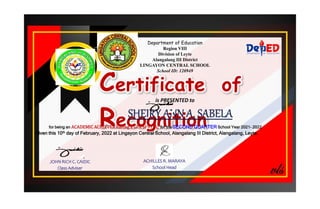 Department of Education
Region VIII
Division of Leyte
Alangalang III District
LINGAYON CENTRAL SCHOOL
School ID: 120949
Certificate of
Recognition
is PRESENTED to
for being an ACADEMIC ACHIEVER having a GPA of 91 %, for the SECOND QUARTER School Year 2021- 2022
Given this 10th day of February, 2022 at Lingayon Central School, Alangalang III District, Alangalang, Leyte.
JOHN RICH C. CAIDIC
Class Adviser
ACHILLES R. MARAYA
School Head
 