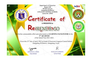 Department of Education
Region VIII
Division of Leyte
Alangalang III District
LINGAYON CENTRAL SCHOOL
School ID: 120949
Certificate of
Recognition
is PRESENTED to
For his/her commendable effort and achievement as LEARNING FACILITATOR for the
3rd QUARTER
of the School Year 2021-2022.
Given this 21ST day of April, 2022 at Grade 6 Classroom Lingayon Central School,
Alangalang III District, Alangalang, Leyte.
JOHN RICH C. CAIDIC
Class Adviser
ACHILLES R. MARAYA
School Head
 