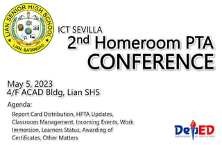 2nd Homeroom PTA
CONFERENCE
May 5, 2023
4/F ACAD Bldg, Lian SHS
ICT SEVILLA
Agenda:
Report Card Distribution, HPTA Updates,
Classroom Management, Incoming Events, Work
Immersion, Learners Status, Awarding of
Certificates, Other Matters
 