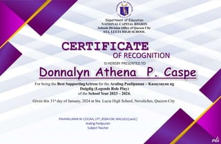 Department of Education
NATIONAL CAPITAL REGION
Schools Division Office of Quezon City
STA. LUCIA HIGH SCHOOL
CERTIFICATE
OF RECOGNITION
IS HEREBY PRESENTED TO
For being the Best SupportingActress for the Araling Panlipunan – Kasaysayan ng
Daigdig (Legends Role Play)
of the School Year 2023 – 2024.
Given this 31st day of January, 2024 at Sta. Lucia High School, Novaliches, Quezon City
PAVANKUMAR M. GOGNA, LPT, BSBA-OM, MACoEd (cand.)
Araling Panlipunan
Subject Teacher
 