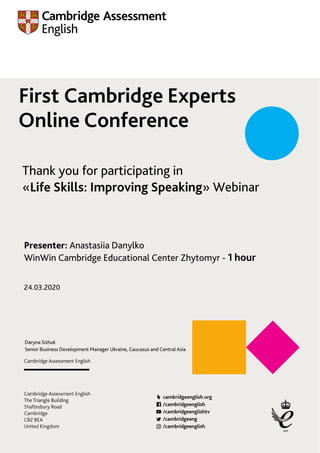 First Cambridge Experts
Online Conference
Thank you for participating in
«Life Skills: Improving Speaking» Webinar
Presenter: Anastasiia Danylko
WinWin Cambridge Educational Center Zhytomyr - 1 hour
Daryna Sizhuk
Senior Business Development Manager Ukraine, Caucasus and Central Asia
24.03.2020
 