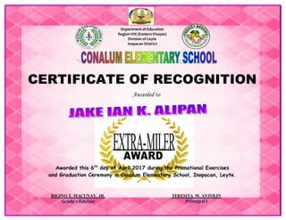 Department of Education
Region VIII (Eastern Visayas)
Division of Leyte
Inopacan District
CERTIFICATE OF RECOGNITION
Awarded to
Awarded this 6th
day of April 2017 during the Promotional Exercises
and Graduation Ceremony in Conalum Elementary School, Inopacan, Leyte.
RIGINO T. MACUNAY, JR.
Grade 1 Adviser
TERESITA M. ANTOLIN
Principal I
 
