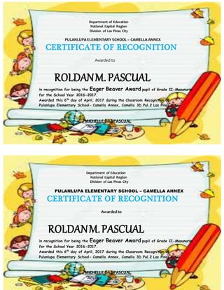 Department of Education
National Capital Region
Division of Las Pinas City
PULANLUPA ELEMENTARY SCHOOL – CAMELLA ANNEX
CERTIFICATE OF RECOGNITION
Awarded to
ROLDANM.PASCUAL
in recognition for being the Eager Beaver Award pupil of Grade II-Masunurin
for the School Year 2016-2017.
Awarded this 6th
day of April, 2017 during the Classroom Recognition of
Pulanlupa Elementary School- Camella Annex, Camella 3D Pul.2 Las Pinas City.
MICHELLE DAZ PASCUAL
Adviser
Department of Education
National Capital Region
Division of Las Pinas City
PULANLUPA ELEMENTARY SCHOOL – CAMELLA ANNEX
CERTIFICATE OF RECOGNITION
Awarded to
ROLDANM.PASCUAL
in recognition for being the Eager Beaver Award pupil of Grade II-Masunurin
for the School Year 2016-2017.
Awarded this 6th
day of April, 2017 during the Classroom Recognition of
Pulanlupa Elementary School- Camella Annex, Camella 3D Pul.2 Las Pinas City.
MICHELLE DAZ PASCUAL
Adviser
 