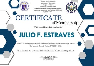 JULIO F. ESTRAVES
CERTIFICATE
of Membership
This certificate is awarded to :
LUNINGNING B. ACAL
CHAIRPERSON
as the Co - Chairperson (Elected) of the San Lorenzo Ruiz National High School
Governance Council for the S/Y 2023 - 2024.
Given this 25th day of October 2023 at San Lorenzo Ruiz National High School.
Republic of the Philippines
Department of Education
Region V - Bicol
Division of Camarines Norte
SAN LORENZO RUIZ NATIONALHIGH SCHOOL
Mampurog, San Lorenzo Ruiz National High School
S/Y 2023 - 2024
 
