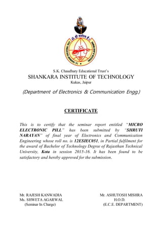 S.K. Chaudhary Educational Trust’s
SHANKARA INSTITUTE OF TECHNOLOGY
Kukas, Jaipur
(Department of Electronics & Communication Engg.)
CERTIFICATE
This is to certify that the seminar report entitled “MICRO
ELECTRONIC PILL” has been submitted by “SHRUTI
NARAYAN” of final year of Electronics and Communication
Engineering whose roll no. is 12ESIEC051, in Partial fulfilment for
the award of Bachelor of Technology Degree of Rajasthan Technical
University, Kota in session 2015-16. It has been found to be
satisfactory and hereby approved for the submission.
Mr. RAJESH KANWADIA Mr. ASHUTOSH MISHRA
Ms. SHWETA AGARWAL H.O.D.
(Seminar In Charge) (E.C.E. DEPARTMENT)
 
