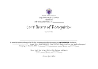 Republic of the Philippines
Department of education
REGION XII
CITY SCHOOLS DIVISION OF __________________
Certificate of Recognition
Is awarded to
In grateful acknowledgment for his/her invaluable services rendered as ADJUDICATOR during the ________________
____________________ ( ) meet 2023 DANCESPORTS COMPETITION (Latin-American and Modern Standard
Category) on March 1, 2023 at ________venue___________, ______city____, ___province_____.
Given this 1st day of April 2023 at City Cultural and Sports
Center, ______city____, ___province_____.
_________________________________________
Division Sport Officer
 