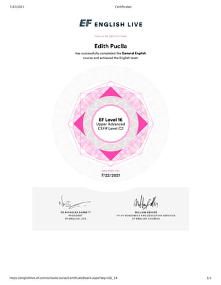 7/22/2021 Certificates
https://englishlive.ef.com/school/course/CertificateBoard.aspx?key=GE_14 1/1
Edith Puclla
has successfully completed the General English
course and achieved the English level:
EF Level 16
Upper Advanced
CEFR Level C2
7/22/2021
 