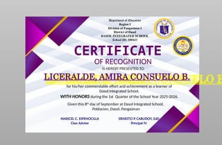 Department of Education
Region I
Division of Pangasinan I
District of Dasol
DASOL INTEGRATED SCHOOL
School ID: 500441
CERTIFICATE
OF RECOGNITION
IS HEREBY PRESENTED TO
LICERALDE, AMIRA CONSUELO B.
for his/her commendable effort and achievement as a learner of
Dasol Integrated School,
WITH HONORS during the 1st Quarter of the School Year 2025-2026.
Given this 8th
day of September at Dasol Integrated School,
Poblacion, Dasol, Pangasinan
MARICEL C. ESPENOCILLA
Class Adviser
ERNESTO P. CABUDOY, EdD
Principal IV
 