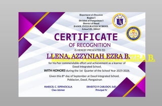 Department of Education
Region I
Division of Pangasinan I
District of Dasol
DASOL INTEGRATED SCHOOL
School ID: 500441
CERTIFICATE
OF RECOGNITION
IS HEREBY PRESENTED TO
LLENA, AZZYNIAH EZRA B.
for his/her commendable effort and achievement as a learner of
Dasol Integrated School,
WITH HONORS during the 1st Quarter of the School Year 2025-2026.
Given this 8th
day of September at Dasol Integrated School,
Poblacion, Dasol, Pangasinan
MARICEL C. ESPENOCILLA
Class Adviser
ERNESTO P. CABUDOY, EdD
Principal IV
 