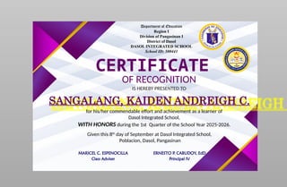 Department of Education
Region I
Division of Pangasinan I
District of Dasol
DASOL INTEGRATED SCHOOL
School ID: 500441
CERTIFICATE
OF RECOGNITION
IS HEREBY PRESENTED TO
SANGALANG, KAIDEN ANDREIGH C.
for his/her commendable effort and achievement as a learner of
Dasol Integrated School,
WITH HONORS during the 1st Quarter of the School Year 2025-2026.
Given this 8th
day of September at Dasol Integrated School,
Poblacion, Dasol, Pangasinan
MARICEL C. ESPENOCILLA
Class Adviser
ERNESTO P. CABUDOY, EdD
Principal IV
 