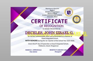 Department of Education
Region I
Division of Pangasinan I
District of Dasol
DASOL INTEGRATED SCHOOL
School ID: 500441
CERTIFICATE
OF RECOGNITION
IS HEREBY PRESENTED TO
DECELES, JOHN IZRAEL G.
for his/her commendable effort and achievement as a learner of
Dasol Integrated School,
WITH HONORS during the 1st Quarter of the School Year 2025-2026.
Given this 8th
day of September at Dasol Integrated School,
Poblacion, Dasol, Pangasinan
MARICEL C. ESPENOCILLA
Class Adviser
ERNESTO P. CABUDOY, EdD
Principal IV
 
