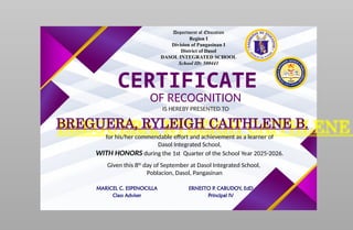Department of Education
Region I
Division of Pangasinan I
District of Dasol
DASOL INTEGRATED SCHOOL
School ID: 500441
CERTIFICATE
OF RECOGNITION
IS HEREBY PRESENTED TO
BREGUERA, RYLEIGH CAITHLENE B.
for his/her commendable effort and achievement as a learner of
Dasol Integrated School,
WITH HONORS during the 1st Quarter of the School Year 2025-2026.
Given this 8th
day of September at Dasol Integrated School,
Poblacion, Dasol, Pangasinan
MARICEL C. ESPENOCILLA
Class Adviser
ERNESTO P. CABUDOY, EdD
Principal IV
 