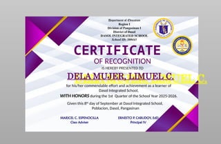 Department of Education
Region I
Division of Pangasinan I
District of Dasol
DASOL INTEGRATED SCHOOL
School ID: 500441
CERTIFICATE
OF RECOGNITION
IS HEREBY PRESENTED TO
DELA MUJER, LIMUEL C.
for his/her commendable effort and achievement as a learner of
Dasol Integrated School,
WITH HONORS during the 1st Quarter of the School Year 2025-2026.
Given this 8th
day of September at Dasol Integrated School,
Poblacion, Dasol, Pangasinan
MARICEL C. ESPENOCILLA
Class Adviser
ERNESTO P. CABUDOY, EdD
Principal IV
 