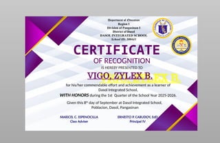 Department of Education
Region I
Division of Pangasinan I
District of Dasol
DASOL INTEGRATED SCHOOL
School ID: 500441
CERTIFICATE
OF RECOGNITION
IS HEREBY PRESENTED TO
VIGO, ZYLEX B.
for his/her commendable effort and achievement as a learner of
Dasol Integrated School,
WITH HONORS during the 1st Quarter of the School Year 2025-2026.
Given this 8th
day of September at Dasol Integrated School,
Poblacion, Dasol, Pangasinan
MARICEL C. ESPENOCILLA
Class Adviser
ERNESTO P. CABUDOY, EdD
Principal IV
 