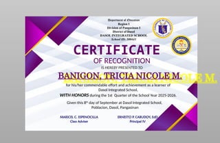 Department of Education
Region I
Division of Pangasinan I
District of Dasol
DASOL INTEGRATED SCHOOL
School ID: 500441
CERTIFICATE
OF RECOGNITION
IS HEREBY PRESENTED TO
BANIGON, TRICIA NICOLE M.
for his/her commendable effort and achievement as a learner of
Dasol Integrated School,
WITH HONORS during the 1st Quarter of the School Year 2025-2026.
Given this 8th
day of September at Dasol Integrated School,
Poblacion, Dasol, Pangasinan
MARICEL C. ESPENOCILLA
Class Adviser
ERNESTO P. CABUDOY, EdD
Principal IV
 