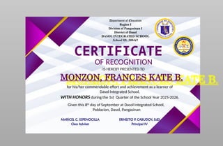 Department of Education
Region I
Division of Pangasinan I
District of Dasol
DASOL INTEGRATED SCHOOL
School ID: 500441
CERTIFICATE
OF RECOGNITION
IS HEREBY PRESENTED TO
MONZON, FRANCES KATE B.
for his/her commendable effort and achievement as a learner of
Dasol Integrated School,
WITH HONORS during the 1st Quarter of the School Year 2025-2026.
Given this 8th
day of September at Dasol Integrated School,
Poblacion, Dasol, Pangasinan
MARICEL C. ESPENOCILLA
Class Adviser
ERNESTO P. CABUDOY, EdD
Principal IV
 