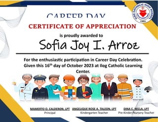 CAREER DAY
Sofia Joy I. Arroz
is proudly awarded to
CERTIFICATE OF APPRECIATION
For the enthusiastic participation in Career Day Celebration.
Given this 16th
day of October 2023 at Ilog Catholic Learning
Center.
DINA C. RECLA, LPT
Pre-Kinder/Nursery Teacher
MAMERTO O. CALDERON, LPT
Principal
ANGELIQUE ROSE A. TALEON, LPT
Kindergarten Teacher
 