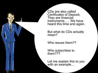 CDs are also called
Certificates of Deposit.
They are financial
instruments….. We have
heard this time and again.

But what do CDs actually
mean?

Who issues them??

Who subscribes to
them???

Let me explain this to you
with an example…
 