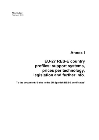 Alejo Etchart
February 2010




                                                    Annex I

                          EU-27 RES-E country
                    profiles: support systems,
                        prices per technology,
                   legislation and further info.
    To the document: ‘Sales in the EU Spanish RES-E certificates’
 
