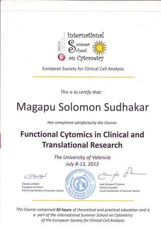 Intern*tiensf
< ,' ,]
(J
(J:

r,fl :
IlJ .'

e. urnrrrer
€/eheol

on cytometr]
European
Society Clinical Analysis
for
Cell

Thisis to certify that:

Magapu
Solomon
Sudhakar
Hascompletedsotisfactorilythe Course:

Functional
Cytomics Clinical
in
and
Tra
nslational
Resea
rch
TheUniversity Valencia
of
luly 8-13,2013
('2/*>,^-/
Claude
Lambert
President ESCCA
of
ESCCA
Coordinator Summer
of
School

Jos6-Enrique
O'Connor
ESCCA
Councilor
Local
CoordinatorSummer
of
School

ThisCourse
comprised hoursof theoreticol procticoleducotion is
50
ond
ond
o part of the lnternqtional
Summer
School Cytometry
on
of the European
Society Clinical Anolysis
Cell
for

 