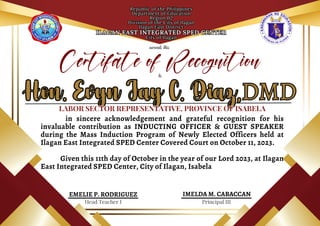 Republic of the Philippines
Department of Education
Region 02
Division of the City of Ilagan
Ilagan East District
ILAGAN EAST INTEGRATED SPED CENTER
City of Ilagan
Republic of the Philippines
Department of Education
Region 02
Division of the City of Ilagan
Ilagan East District
ILAGAN EAST INTEGRATED SPED CENTER
City of Ilagan
awards this
Hon. Evyn Jay C. Diaz,
Hon. Evyn Jay C. Diaz,
Principal III
Head Teacher I
IMELDA M. CABACCAN
in sincere acknowledgement and grateful recognition for his
invaluable contribution as INDUCTING OFFICER & GUEST SPEAKER
during the Mass Induction Program of Newly Elected Officers held at
Ilagan East Integrated SPED Center Covered Court on October 11, 2023.
Given this 11th day of October in the year of our Lord 2023, at Ilagan
East Integrated SPED Center, City of Ilagan, Isabela
EMELIE P. RODRIGUEZ
Certifate of Recognition
DMD
DMD
to
LABOR SECTOR REPRESENTATIVE, PROVINCE OF ISABELA
LABOR SECTOR REPRESENTATIVE, PROVINCE OF ISABELA
 