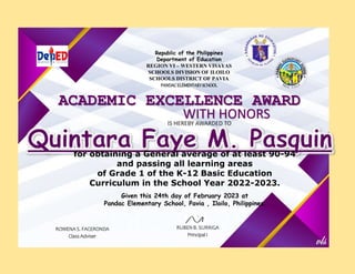 ACADEMIC EXCELLENCE AWARD
WITH HONORS
IS HEREBY AWARDED TO
ROWENA S. FACERONDA
Class Adviser
RUBEN B. SURRIGA
Principal I
Republic of the Philippines
Department of Education
REGION VI – WESTERN VISAYAS
SCHOOLS DIVISION OF ILOILO
SCHOOLS DISTRICT OF PAVIA
PANDACELEMENTARYSCHOOL
for obtaining a General average of at least 90-94
and passing all learning areas
of Grade 1 of the K-12 Basic Education
Curriculum in the School Year 2022-2023.
Given this 24th day of February 2023 at
Pandac Elementary School, Pavia , Iloilo, Philippines.
 