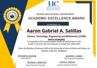 IS AWARDED TO
Aaron Gabriel A. Salillas
ANAROSE G. EBBAH
REYNALD C. BONTILAO
Basic Education Principal
SHS Program Coordinator
REYMART B. SALADAS
Class Adviser
SENIOR HIGH SCHOOL DEPARTMENT
MOMA D. ORTEGA
Campus Academic Director
ACADEMIC EXCELLENCE AWARD
Science, Technology, Engineering and Mathematics (STEM)
WITH HONORS
in recognition of his commendable academic performance in the
Grade 11 level for the First Semester in School Year 2024-2025.
Given this 8th day of February 2025 at the University of Cebu at Pardo and Talisay, Inc.
Bulacao, Cebu City, Philippines.
 