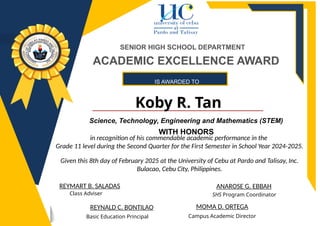 IS AWARDED TO
Koby R. Tan
ANAROSE G. EBBAH
REYNALD C. BONTILAO
Basic Education Principal
SHS Program Coordinator
REYMART B. SALADAS
Class Adviser
SENIOR HIGH SCHOOL DEPARTMENT
MOMA D. ORTEGA
Campus Academic Director
ACADEMIC EXCELLENCE AWARD
Science, Technology, Engineering and Mathematics (STEM)
WITH HONORS
in recognition of his commendable academic performance in the
Grade 11 level during the Second Quarter for the First Semester in School Year 2024-2025.
Given this 8th day of February 2025 at the University of Cebu at Pardo and Talisay, Inc.
Bulacao, Cebu City, Philippines.
 