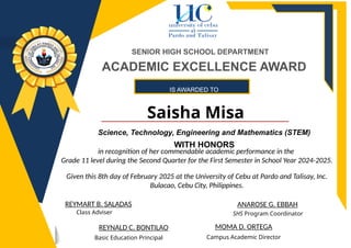 IS AWARDED TO
Saisha Misa
ANAROSE G. EBBAH
REYNALD C. BONTILAO
Basic Education Principal
SHS Program Coordinator
REYMART B. SALADAS
Class Adviser
SENIOR HIGH SCHOOL DEPARTMENT
MOMA D. ORTEGA
Campus Academic Director
ACADEMIC EXCELLENCE AWARD
Science, Technology, Engineering and Mathematics (STEM)
WITH HONORS
in recognition of her commendable academic performance in the
Grade 11 level during the Second Quarter for the First Semester in School Year 2024-2025.
Given this 8th day of February 2025 at the University of Cebu at Pardo and Talisay, Inc.
Bulacao, Cebu City, Philippines.
 