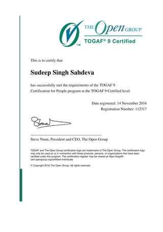 This is to certify that
Sudeep Singh Sahdeva
has successfully met the requirements of the TOGAF 9
Certification for People program at the TOGAF 9 Certified level.
Date registered: 14 November 2016
Registration Number: 112317
_____________________________________
Steve Nunn, President and CEO, The Open Group
TOGAF and The Open Group certification logo are trademarks of The Open Group. The certification logo
may only be used on or in connection with those products, persons, or organizations that have been
certified under this program. The certification register may be viewed at https://togaf9-
cert.opengroup.org/certified-individuals
© Copyright 2016 The Open Group. All rights reserved.
 