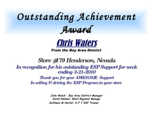 Outstanding Achievement Award Presented to Chris Waters From the Bay Area District Store #179 Henderson, Nevada In recognition for his outstanding ESP Support for week ending 3-21-2010 Thank you for your AWESOME  Support In selling & driving the ESP Program in your store   John Welch:  Bay Area District Manager  David Nielsen: West Regional Manage Kathleen M Herfel: H F T ESP Trainer   