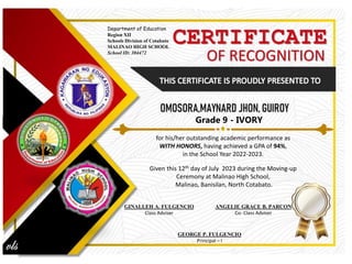 CERTIFICATE
OF RECOGNITION
for his/her outstanding academic performance as
WITH HONORS, having achieved a GPA of 94%,
in the School Year 2022-2023.
Given this 12th day of July 2023 during the Moving-up
Ceremony at Malinao High School,
Malinao, Banisilan, North Cotabato.
GINALLEH A. FULGENCIO
Class Adviser
Department of Education
Region XII
Schools Division of Cotabato
MALINAO HIGH SCHOOL
School ID: 304472
ANGELIE GRACE B. PARCON
Co- Class Adviser
GEORGE P. FULGENCIO
Principal – I
Grade 9 - IVORY
 