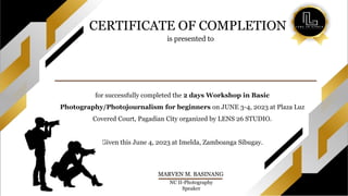 is presented to
MARVEN M. BASINANG
NC II-Photography
Speaker
for successfully completed the 2 days Workshop in Basic
Photography/Photojournalism for beginners on JUNE 3-4, 2023 at Plaza Luz
Covered Court, Pagadian City organized by LENS 26 STUDIO.
Given this June 4, 2023 at Imelda, Zamboanga Sibugay.
CERTIFICATE OF COMPLETION
 