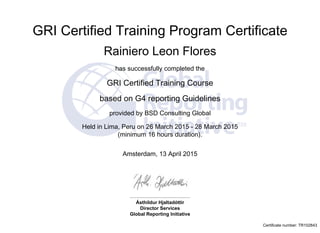 GRI Certified Training Program Certificate
 
Rainiero Leon Flores
has successfully completed the
GRI Certified Training Course
based on G4 reporting Guidelines
provided by BSD Consulting Global
Held in Lima, Peru on 26 March 2015 - 28 March 2015
(minimum 16 hours duration).
Amsterdam, 13 April 2015
Ásthildur Hjaltadóttir
Director Services
Global Reporting Initiative
Certificate number: TR102843
 