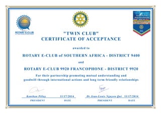 "TWIN CLUB"
CERTIFICATE OF ACCEPTANCE
awarded to
ROTARY E-CLUB of SOUTHERN AFRICA - DISTRICT 9400
and
ROTARY E-CLUB 9920 FRANCOPHONE - DISTRICT 9920
For their partnership promoting mutual understanding and
goodwill through international actions and long term friendly relationships
Kanthan Pillay 11/17/2014 Dr Jean-Louis Nguyen Qui 11/17/2014
PRESIDENT DATE PRESIDENT DATE
 