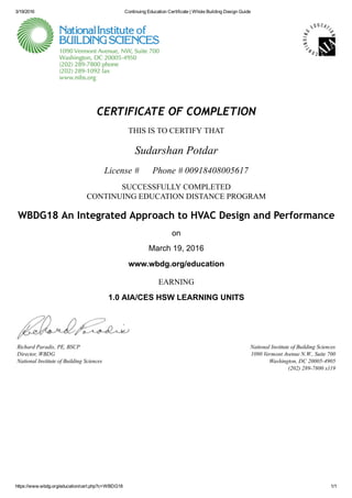 3/19/2016 Continuing Education Certificate | Whole Building Design Guide
https://www.wbdg.org/education/cert.php?c=WBDG18 1/1
National Institute of Building Sciences
1090 Vermont Avenue N.W., Suite 700
Washington, DC 20005­4905
(202) 289­7800 x119
CERTIFICATE OF COMPLETION
THIS IS TO CERTIFY THAT
Sudarshan Potdar
License #      Phone # 00918408005617
SUCCESSFULLY COMPLETED
CONTINUING EDUCATION DISTANCE PROGRAM
WBDG18 An Integrated Approach to HVAC Design and Performance
on
March 19, 2016
www.wbdg.org/education
EARNING
1.0 AIA/CES HSW LEARNING UNITS
Richard Paradis, PE, BSCP
Director, WBDG
National Institute of Building Sciences
 