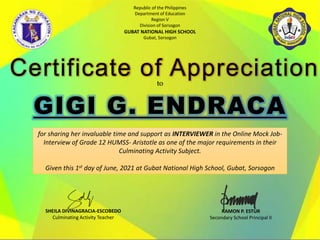 Republic of the Philippines
Department of Education
Region V
Division of Sorsogon
GUBAT NATIONAL HIGH SCHOOL
Gubat, Sorsogon
Certificate of Appreciation
to
for sharing her invaluable time and support as INTERVIEWER in the Online Mock Job-
Interview of Grade 12 HUMSS- Aristotle as one of the major requirements in their
Culminating Activity Subject.
Given this 1st day of June, 2021 at Gubat National High School, Gubat, Sorsogon
RAMON P. ESTUR
Secondary School Principal II
SHEILA DIVINAGRACIA-ESCOBEDO
Culminating Activity Teacher
 