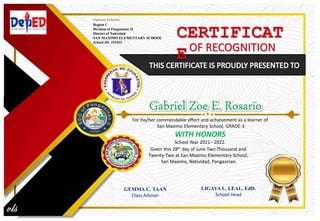 CERTIFICAT
E
For his/her commendable effort and achievement as a learner of
San Maximo Elementary School, GRADE-3
WITH HONORS
School Year 2021– 2022.
Given this 28th day of June Two Thousand and
Twenty-Two at San Maximo Elementary School,
San Maximo, Natividad, Pangasinan.
GEMMA C. TAAN
Class Adviser
LIGAYA L. LEAL, EdD.
School Head
Department of Education
Region I
Division of Pangasinan II
District of Natividad
SAN MAXIMO ELEMENTARY SCHOOL
School ID: 101844
OF RECOGNITION
 